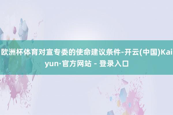 欧洲杯体育对宣专委的使命建议条件-开云(中国)Kaiyun·官方网站 - 登录入口