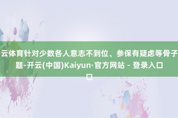 开云体育针对少数各人意志不到位、参保有疑虑等骨子问题-开云(中国)Kaiyun·官方网站 - 登录入口
