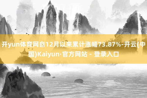 开yun体育网自12月以来累计涨幅73.87%-开云(中国)Kaiyun·官方网站 - 登录入口