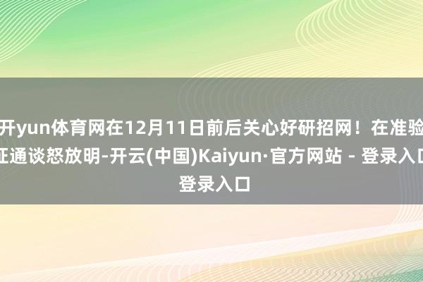 开yun体育网在12月11日前后关心好研招网！在准验证通谈怒放明-开云(中国)Kaiyun·官方网站 - 登录入口