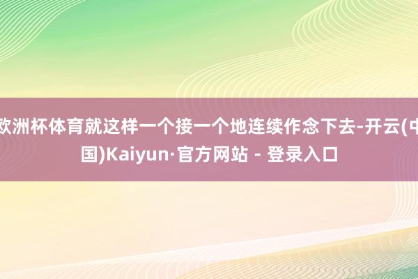 欧洲杯体育就这样一个接一个地连续作念下去-开云(中国)Kaiyun·官方网站 - 登录入口