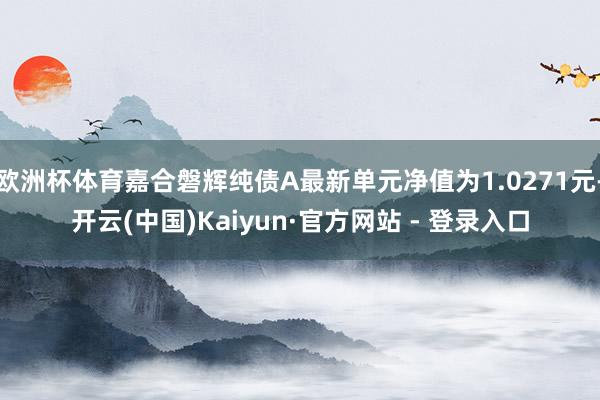 欧洲杯体育嘉合磐辉纯债A最新单元净值为1.0271元-开云(中国)Kaiyun·官方网站 - 登录入口