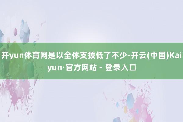 开yun体育网是以全体支拨低了不少-开云(中国)Kaiyun·官方网站 - 登录入口