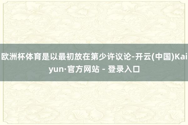 欧洲杯体育是以最初放在第少许议论-开云(中国)Kaiyun·官方网站 - 登录入口