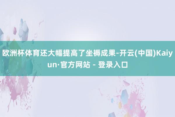 欧洲杯体育还大幅提高了坐褥成果-开云(中国)Kaiyun·官方网站 - 登录入口