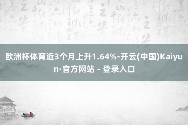 欧洲杯体育近3个月上升1.64%-开云(中国)Kaiyun·官方网站 - 登录入口