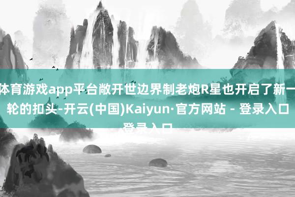 体育游戏app平台敞开世边界制老炮R星也开启了新一轮的扣头-开云(中国)Kaiyun·官方网站 - 登录入口
