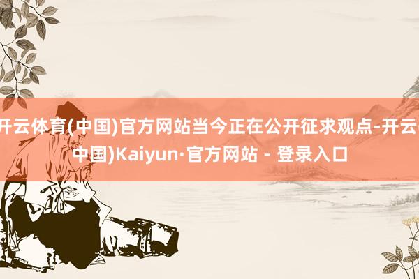 开云体育(中国)官方网站当今正在公开征求观点-开云(中国)Kaiyun·官方网站 - 登录入口