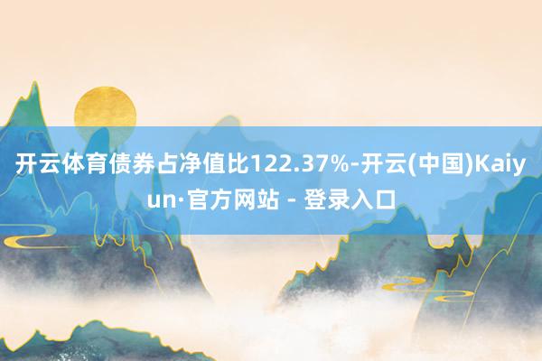开云体育债券占净值比122.37%-开云(中国)Kaiyun·官方网站 - 登录入口