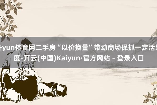 开yun体育网二手房“以价换量”带动商场保抓一定活跃度-开云(中国)Kaiyun·官方网站 - 登录入口
