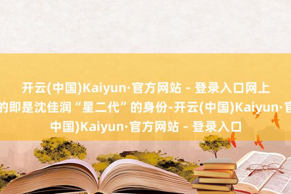 开云(中国)Kaiyun·官方网站 - 登录入口网上最多东说念主吐槽的即是沈佳润“星二代”的身份-开云(中国)Kaiyun·官方网站 - 登录入口