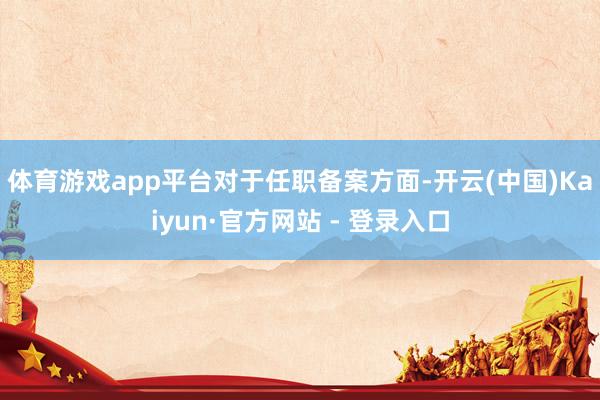 体育游戏app平台　　对于任职备案方面-开云(中国)Kaiyun·官方网站 - 登录入口