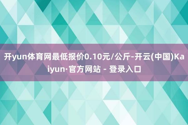 开yun体育网最低报价0.10元/公斤-开云(中国)Kaiyun·官方网站 - 登录入口