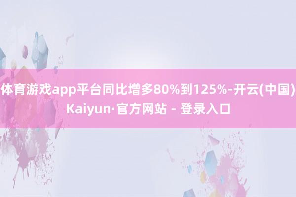 体育游戏app平台同比增多80%到125%-开云(中国)Kaiyun·官方网站 - 登录入口