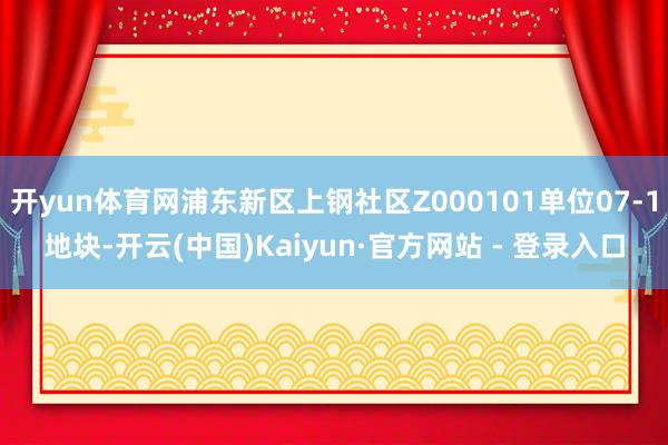 开yun体育网浦东新区上钢社区Z000101单位07-1地块-开云(中国)Kaiyun·官方网站 - 登录入口