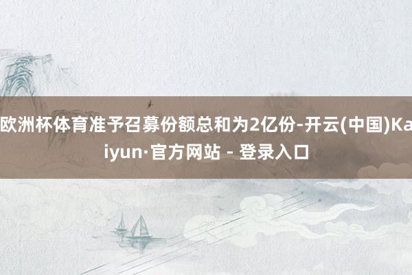 欧洲杯体育准予召募份额总和为2亿份-开云(中国)Kaiyun·官方网站 - 登录入口
