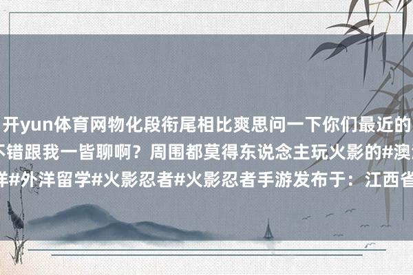 开yun体育网物化段衔尾相比爽思问一下你们最近的战绩如何呀？有莫得同好不错跟我一皆聊啊？周围都莫得东说念主玩火影的#澳洲#澳洲留学#外洋#外洋留学#火影忍者#火影忍者手游发布于：江西省-开云(中国)Kaiyun·官方网站 - 登录入口