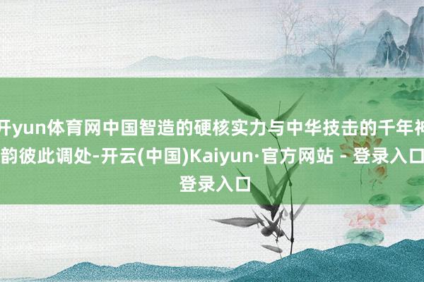 开yun体育网中国智造的硬核实力与中华技击的千年神韵彼此调处-开云(中国)Kaiyun·官方网站 - 登录入口