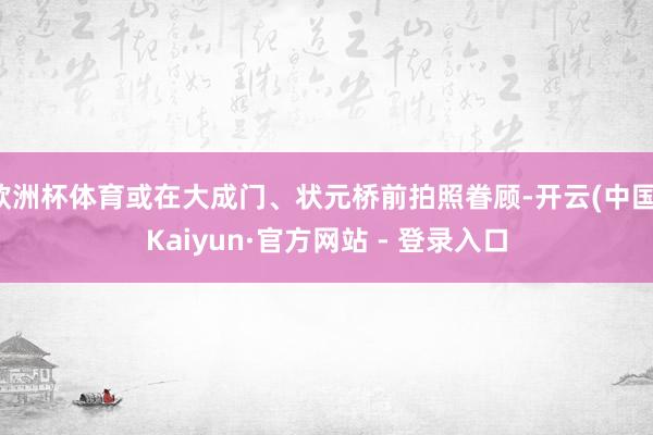 欧洲杯体育或在大成门、状元桥前拍照眷顾-开云(中国)Kaiyun·官方网站 - 登录入口