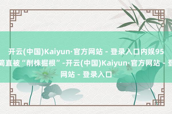 开云(中国)Kaiyun·官方网站 - 登录入口内娱95后小生简直被“削株掘根”-开云(中国)Kaiyun·官方网站 - 登录入口