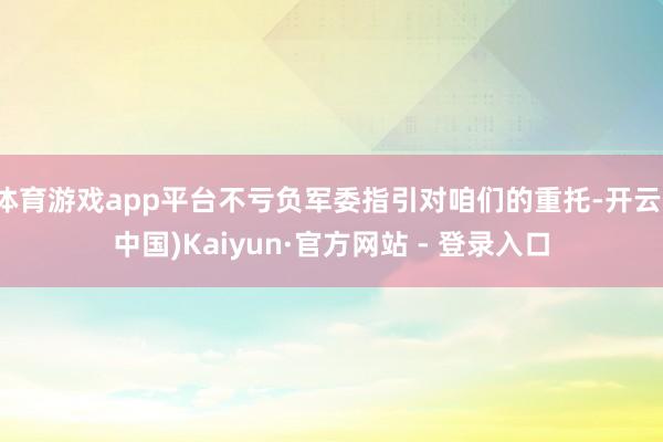 体育游戏app平台不亏负军委指引对咱们的重托-开云(中国)Kaiyun·官方网站 - 登录入口