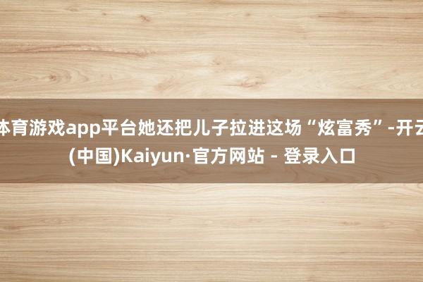 体育游戏app平台她还把儿子拉进这场“炫富秀”-开云(中国)Kaiyun·官方网站 - 登录入口