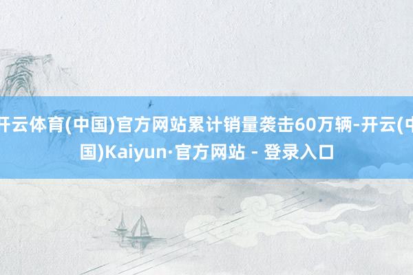 开云体育(中国)官方网站累计销量袭击60万辆-开云(中国)Kaiyun·官方网站 - 登录入口