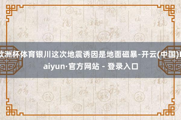 欧洲杯体育银川这次地震诱因是地面磁暴-开云(中国)Kaiyun·官方网站 - 登录入口