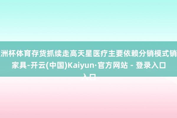欧洲杯体育存货抓续走高天星医疗主要依赖分销模式销售家具-开云(中国)Kaiyun·官方网站 - 登录入口