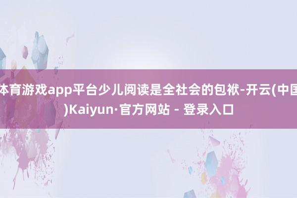 体育游戏app平台少儿阅读是全社会的包袱-开云(中国)Kaiyun·官方网站 - 登录入口
