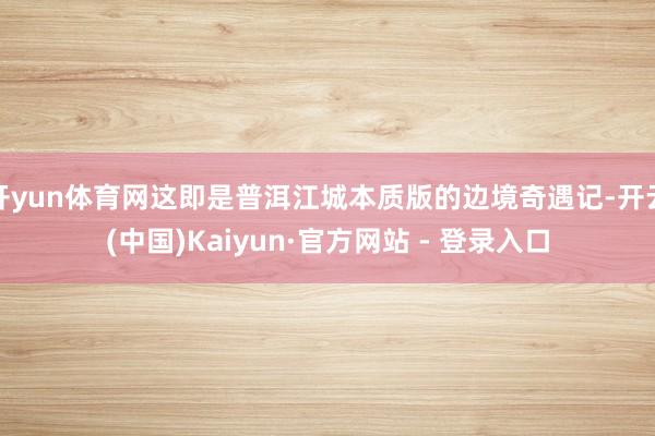 开yun体育网这即是普洱江城本质版的边境奇遇记-开云(中国)Kaiyun·官方网站 - 登录入口