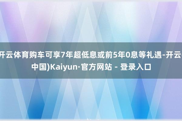 开云体育购车可享7年超低息或前5年0息等礼遇-开云(中国)Kaiyun·官方网站 - 登录入口