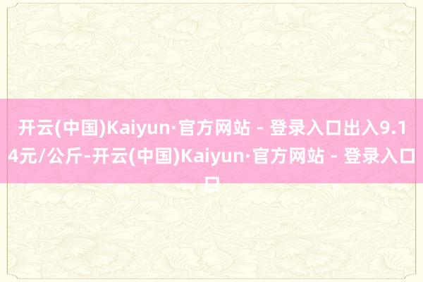 开云(中国)Kaiyun·官方网站 - 登录入口出入9.14元/公斤-开云(中国)Kaiyun·官方网站 - 登录入口