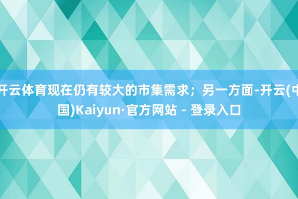 开云体育现在仍有较大的市集需求；另一方面-开云(中国)Kaiyun·官方网站 - 登录入口