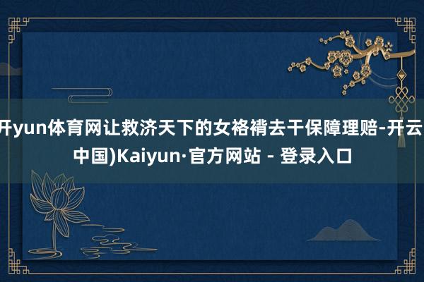 开yun体育网让救济天下的女袼褙去干保障理赔-开云(中国)Kaiyun·官方网站 - 登录入口